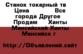 Станок токарный тв-4 › Цена ­ 53 000 - Все города Другое » Продам   . Ханты-Мансийский,Ханты-Мансийск г.